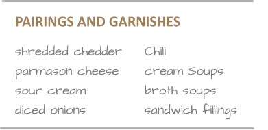PAIRINGS AND GARNISHES        shredded chedder	Chili parmason cheese	cream Soups sour cream			broth soups	 diced onions			sandwich fillings